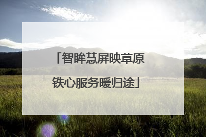 智眸慧屏映草原 铁心服务暖归途