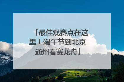 最佳观赛点在这里！端午节到北京通州看赛龙舟