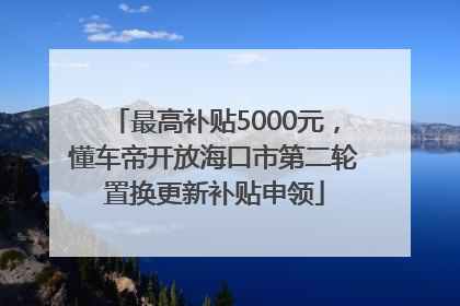 最高补贴5000元，懂车帝开放海口市第二轮置换更新补贴申领