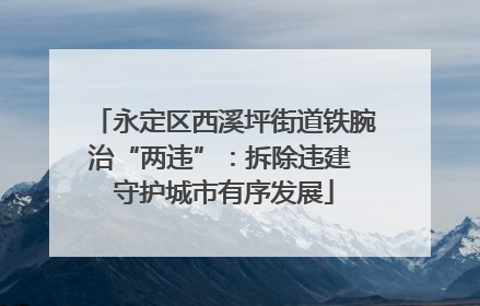 永定区西溪坪街道铁腕治“两违”：拆除违建 守护城市有序发展