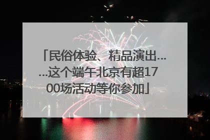 民俗体验、精品演出……这个端午北京有超1700场活动等你参加