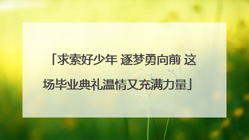 求索好少年 逐梦勇向前 这场毕业典礼温情又充满力量
