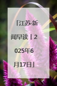 江苏·新闻早读丨2025年6月17日