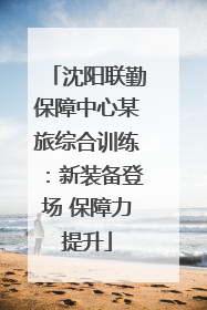 沈阳联勤保障中心某旅综合训练：新装备登场 保障力提升