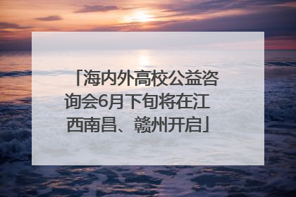 海内外高校公益咨询会6月下旬将在江西南昌、赣州开启