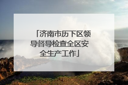 济南市历下区领导督导检查全区安全生产工作