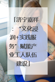 济宁嘉祥：“文化浸润+实践服务”赋能产业工人队伍建设