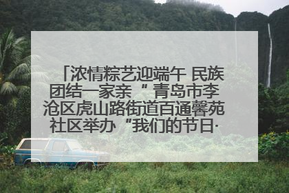 浓情粽艺迎端午 民族团结一家亲“ 青岛市李沧区虎山路街道百通馨苑社区举办“我们的节日·端午“主题活动