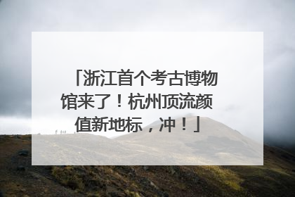 浙江首个考古博物馆来了！杭州顶流颜值新地标，冲！