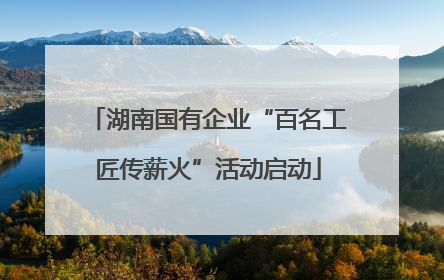 湖南国有企业“百名工匠传薪火”活动启动