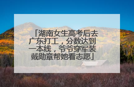 湖南女生高考后去广东打工，分数达到一本线，爷爷穿军装戴勋章帮她看志愿