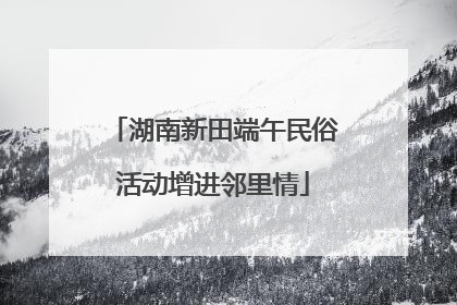 湖南新田端午民俗活动增进邻里情