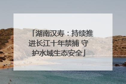 湖南汉寿：持续推进长江十年禁捕 守护水域生态安全
