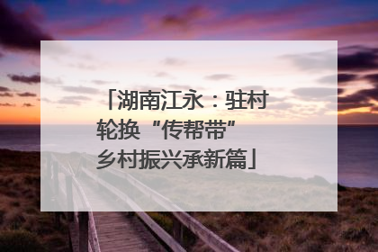 湖南江永：驻村轮换“传帮带” 乡村振兴承新篇
