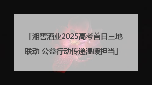 湘窖酒业2025高考首日三地联动 公益行动传递温暖担当
