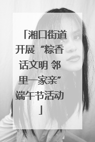 湘口街道开展“粽香话文明 邻里一家亲”端午节活动
