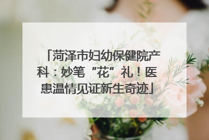 菏泽市妇幼保健院产科：妙笔“花”礼！医患温情见证新生奇迹