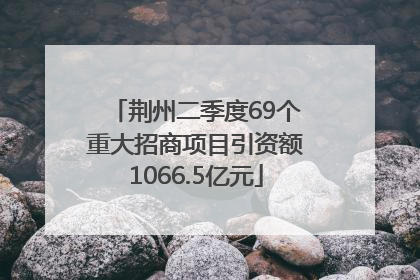 荆州二季度69个重大招商项目引资额1066.5亿元