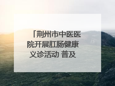 荆州市中医医院开展肛肠健康义诊活动 普及“三早”理念 传递健康生活