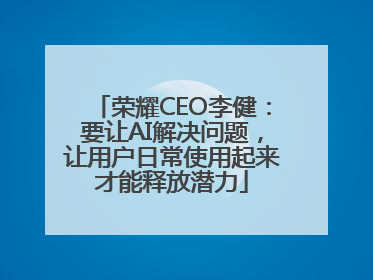 荣耀CEO李健：要让AI解决问题，让用户日常使用起来才能释放潜力