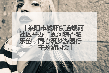 莱阳市城厢街道蚬河社区举办“蚬河粽香融乐韵，同心筑梦游园行” 主题游园会