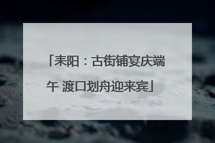 耒阳：古街铺宴庆端午 渡口划舟迎来宾