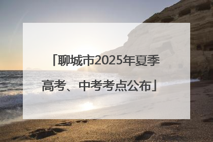 聊城市2025年夏季高考、中考考点公布
