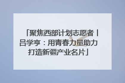 聚焦西部计划志愿者丨吕学亨：用青春力量助力打造新疆产业名片