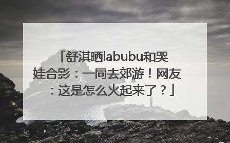 舒淇晒labubu和哭娃合影：一同去郊游！网友：这是怎么火起来了？