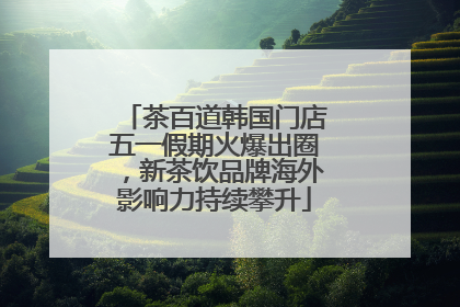 茶百道韩国门店五一假期火爆出圈，新茶饮品牌海外影响力持续攀升