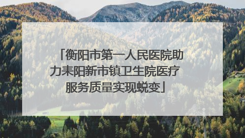 衡阳市第一人民医院助力耒阳新市镇卫生院医疗服务质量实现蜕变
