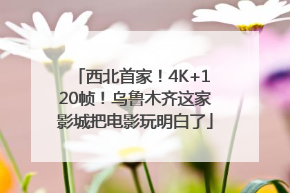 西北首家！4K+120帧！乌鲁木齐这家影城把电影玩明白了