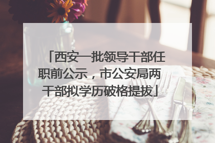 西安一批领导干部任职前公示，市公安局两干部拟学历破格提拔