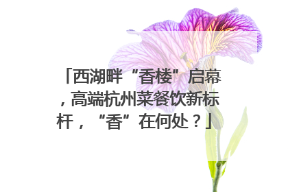 西湖畔“香楼”启幕，高端杭州菜餐饮新标杆，“香”在何处？