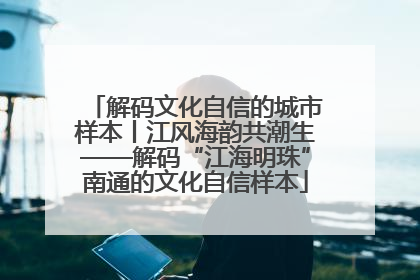 解码文化自信的城市样本丨江风海韵共潮生——解码“江海明珠”南通的文化自信样本