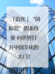 追光｜“国际范”的龙舟赛 向世界打开中国文化的大门