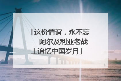 这份情谊，永不忘——阿尔及利亚老战士追忆中国岁月