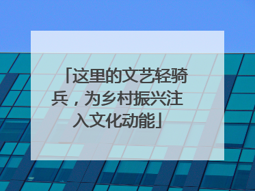 这里的文艺轻骑兵，为乡村振兴注入文化动能