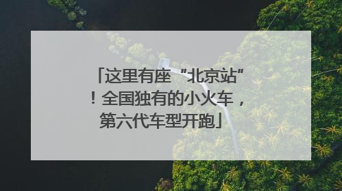 这里有座“北京站”！全国独有的小火车，第六代车型开跑