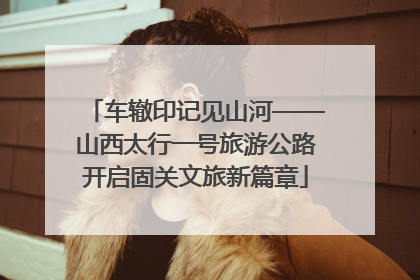 车辙印记见山河——山西太行一号旅游公路开启固关文旅新篇章