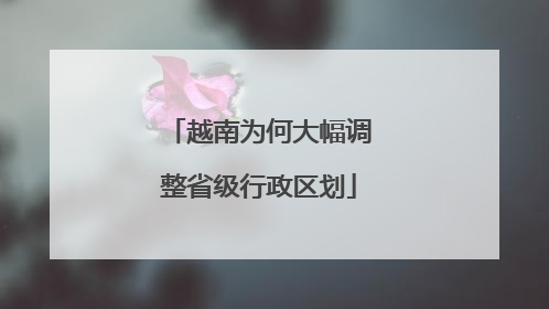 越南为何大幅调整省级行政区划