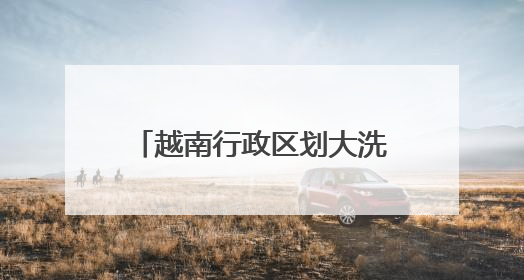 越南行政区划大洗牌，63个省级单位精简后剩下34个