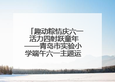 趣动粽情庆六一 活力四射跃童年——青岛市实验小学端午六一主题运动会燃情启幕
