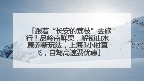 跟着“长安的荔枝”去旅行！品岭南鲜果，解锁山水康养新玩法，上海3小时直飞，自驾高速费优惠