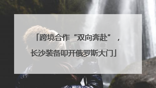 跨境合作“双向奔赴”，长沙装备叩开俄罗斯大门