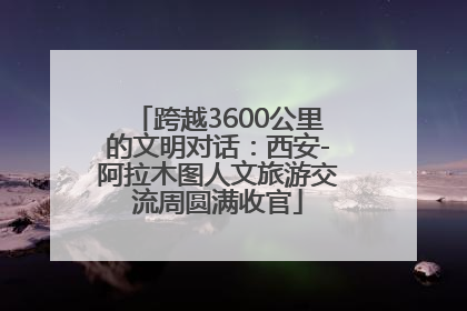 跨越3600公里的文明对话：西安-阿拉木图人文旅游交流周圆满收官
