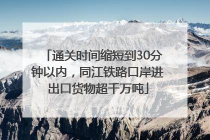 通关时间缩短到30分钟以内，同江铁路口岸进出口货物超千万吨