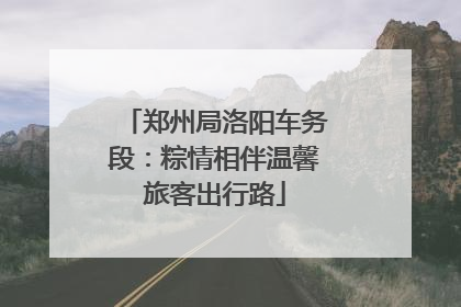 郑州局洛阳车务段：粽情相伴温馨旅客出行路