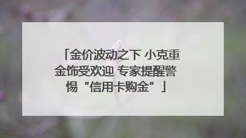 金价波动之下 小克重金饰受欢迎 专家提醒警惕“信用卡购金”