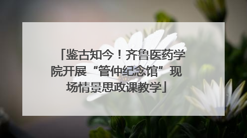 鉴古知今！齐鲁医药学院开展“管仲纪念馆”现场情景思政课教学